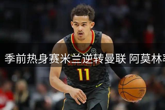 季前热身赛米兰逆转曼联 阿莫林率队击败旧主